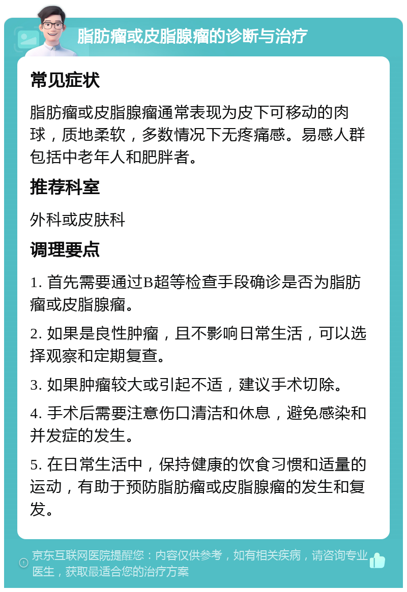 脂肪瘤或皮脂腺瘤的诊断与治疗 常见症状 脂肪瘤或皮脂腺瘤通常表现为皮下可移动的肉球，质地柔软，多数情况下无疼痛感。易感人群包括中老年人和肥胖者。 推荐科室 外科或皮肤科 调理要点 1. 首先需要通过B超等检查手段确诊是否为脂肪瘤或皮脂腺瘤。 2. 如果是良性肿瘤，且不影响日常生活，可以选择观察和定期复查。 3. 如果肿瘤较大或引起不适，建议手术切除。 4. 手术后需要注意伤口清洁和休息，避免感染和并发症的发生。 5. 在日常生活中，保持健康的饮食习惯和适量的运动，有助于预防脂肪瘤或皮脂腺瘤的发生和复发。