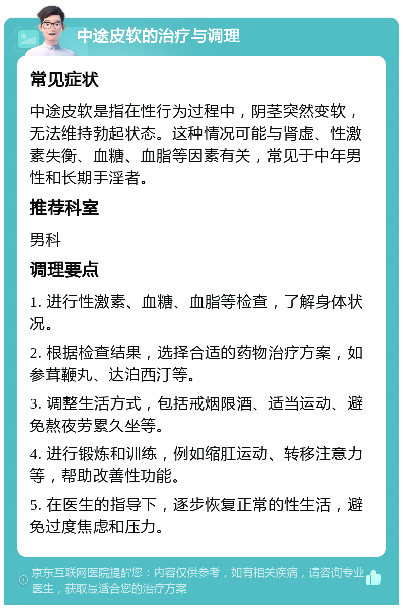 中途皮软的治疗与调理 常见症状 中途皮软是指在性行为过程中，阴茎突然变软，无法维持勃起状态。这种情况可能与肾虚、性激素失衡、血糖、血脂等因素有关，常见于中年男性和长期手淫者。 推荐科室 男科 调理要点 1. 进行性激素、血糖、血脂等检查，了解身体状况。 2. 根据检查结果，选择合适的药物治疗方案，如参茸鞭丸、达泊西汀等。 3. 调整生活方式，包括戒烟限酒、适当运动、避免熬夜劳累久坐等。 4. 进行锻炼和训练，例如缩肛运动、转移注意力等，帮助改善性功能。 5. 在医生的指导下，逐步恢复正常的性生活，避免过度焦虑和压力。