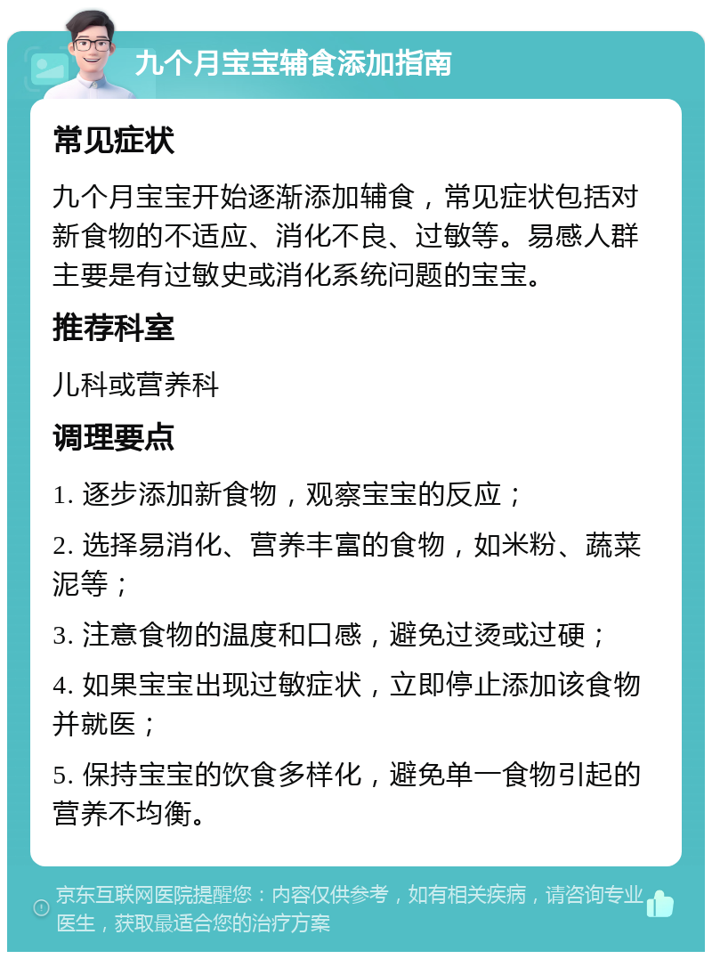 九个月宝宝辅食添加指南 常见症状 九个月宝宝开始逐渐添加辅食，常见症状包括对新食物的不适应、消化不良、过敏等。易感人群主要是有过敏史或消化系统问题的宝宝。 推荐科室 儿科或营养科 调理要点 1. 逐步添加新食物，观察宝宝的反应； 2. 选择易消化、营养丰富的食物，如米粉、蔬菜泥等； 3. 注意食物的温度和口感，避免过烫或过硬； 4. 如果宝宝出现过敏症状，立即停止添加该食物并就医； 5. 保持宝宝的饮食多样化，避免单一食物引起的营养不均衡。