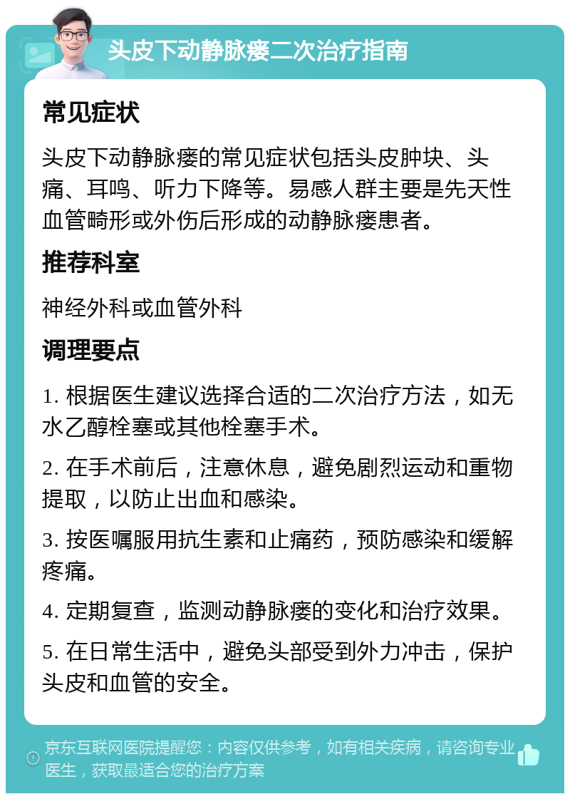 头皮下动静脉瘘二次治疗指南 常见症状 头皮下动静脉瘘的常见症状包括头皮肿块、头痛、耳鸣、听力下降等。易感人群主要是先天性血管畸形或外伤后形成的动静脉瘘患者。 推荐科室 神经外科或血管外科 调理要点 1. 根据医生建议选择合适的二次治疗方法，如无水乙醇栓塞或其他栓塞手术。 2. 在手术前后，注意休息，避免剧烈运动和重物提取，以防止出血和感染。 3. 按医嘱服用抗生素和止痛药，预防感染和缓解疼痛。 4. 定期复查，监测动静脉瘘的变化和治疗效果。 5. 在日常生活中，避免头部受到外力冲击，保护头皮和血管的安全。