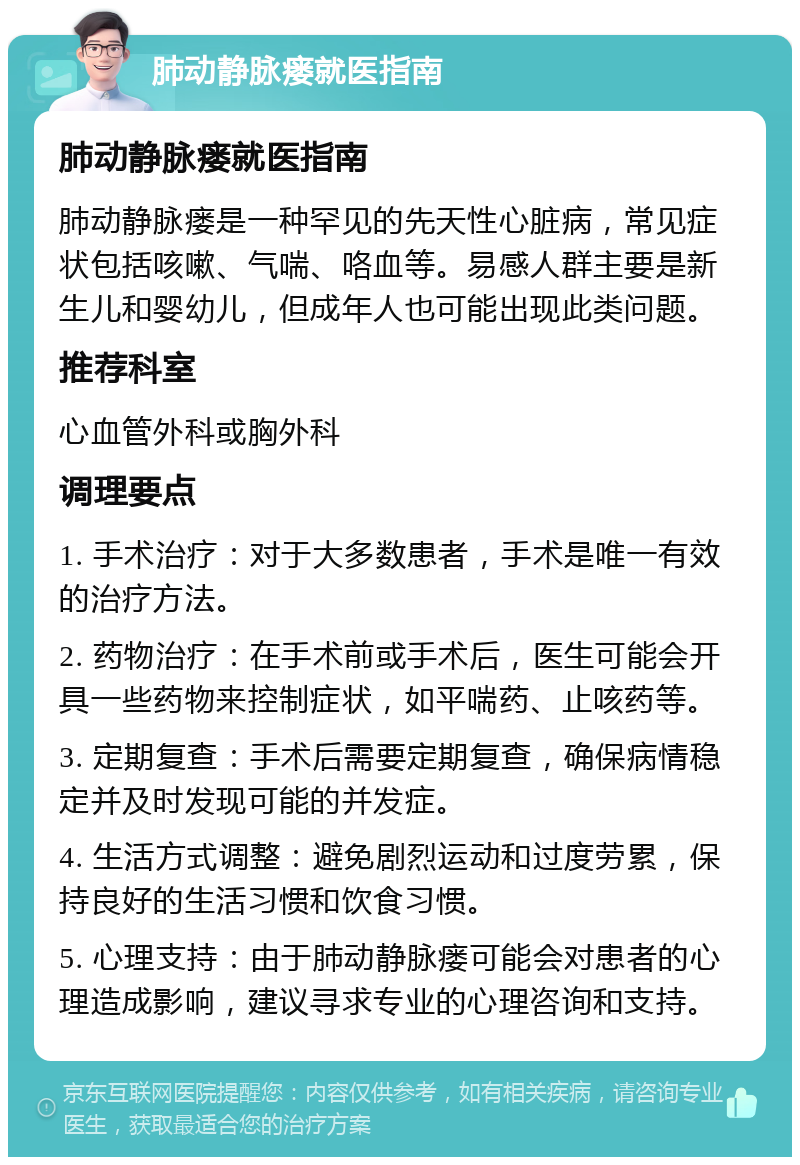 肺动静脉瘘就医指南 肺动静脉瘘就医指南 肺动静脉瘘是一种罕见的先天性心脏病，常见症状包括咳嗽、气喘、咯血等。易感人群主要是新生儿和婴幼儿，但成年人也可能出现此类问题。 推荐科室 心血管外科或胸外科 调理要点 1. 手术治疗：对于大多数患者，手术是唯一有效的治疗方法。 2. 药物治疗：在手术前或手术后，医生可能会开具一些药物来控制症状，如平喘药、止咳药等。 3. 定期复查：手术后需要定期复查，确保病情稳定并及时发现可能的并发症。 4. 生活方式调整：避免剧烈运动和过度劳累，保持良好的生活习惯和饮食习惯。 5. 心理支持：由于肺动静脉瘘可能会对患者的心理造成影响，建议寻求专业的心理咨询和支持。