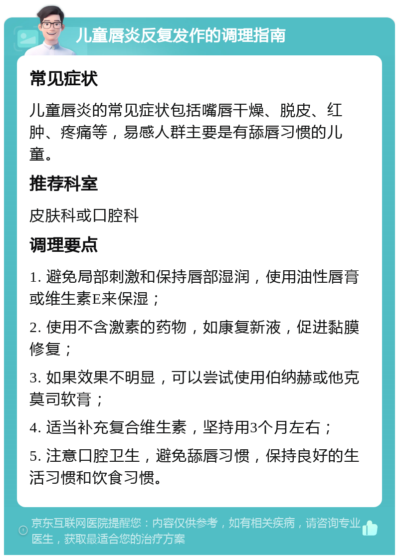 儿童唇炎反复发作的调理指南 常见症状 儿童唇炎的常见症状包括嘴唇干燥、脱皮、红肿、疼痛等，易感人群主要是有舔唇习惯的儿童。 推荐科室 皮肤科或口腔科 调理要点 1. 避免局部刺激和保持唇部湿润，使用油性唇膏或维生素E来保湿； 2. 使用不含激素的药物，如康复新液，促进黏膜修复； 3. 如果效果不明显，可以尝试使用伯纳赫或他克莫司软膏； 4. 适当补充复合维生素，坚持用3个月左右； 5. 注意口腔卫生，避免舔唇习惯，保持良好的生活习惯和饮食习惯。