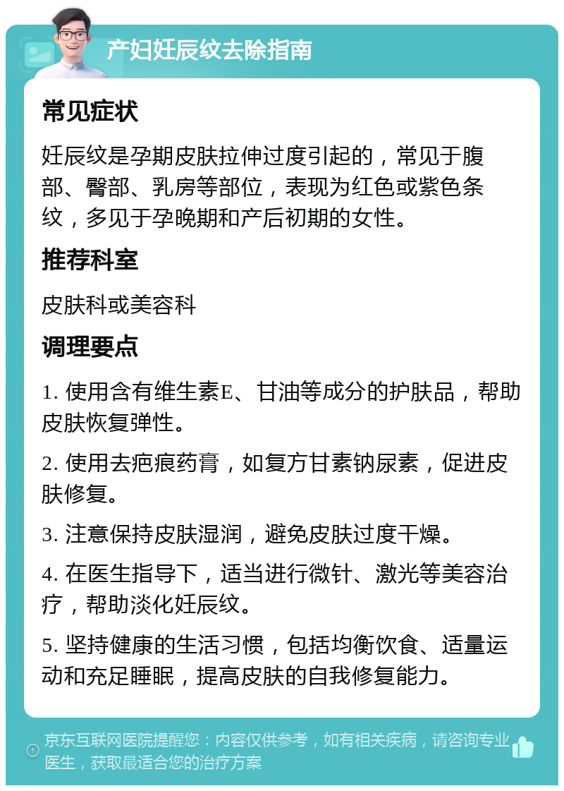 产妇妊辰纹去除指南 常见症状 妊辰纹是孕期皮肤拉伸过度引起的，常见于腹部、臀部、乳房等部位，表现为红色或紫色条纹，多见于孕晚期和产后初期的女性。 推荐科室 皮肤科或美容科 调理要点 1. 使用含有维生素E、甘油等成分的护肤品，帮助皮肤恢复弹性。 2. 使用去疤痕药膏，如复方甘素钠尿素，促进皮肤修复。 3. 注意保持皮肤湿润，避免皮肤过度干燥。 4. 在医生指导下，适当进行微针、激光等美容治疗，帮助淡化妊辰纹。 5. 坚持健康的生活习惯，包括均衡饮食、适量运动和充足睡眠，提高皮肤的自我修复能力。