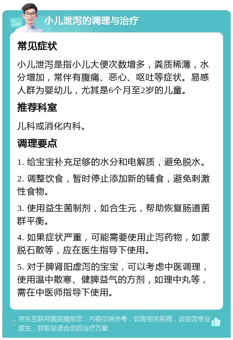 小儿泄泻的调理与治疗 常见症状 小儿泄泻是指小儿大便次数增多，粪质稀薄，水分增加，常伴有腹痛、恶心、呕吐等症状。易感人群为婴幼儿，尤其是6个月至2岁的儿童。 推荐科室 儿科或消化内科。 调理要点 1. 给宝宝补充足够的水分和电解质，避免脱水。 2. 调整饮食，暂时停止添加新的辅食，避免刺激性食物。 3. 使用益生菌制剂，如合生元，帮助恢复肠道菌群平衡。 4. 如果症状严重，可能需要使用止泻药物，如蒙脱石散等，应在医生指导下使用。 5. 对于脾肾阳虚泻的宝宝，可以考虑中医调理，使用温中散寒、健脾益气的方剂，如理中丸等，需在中医师指导下使用。