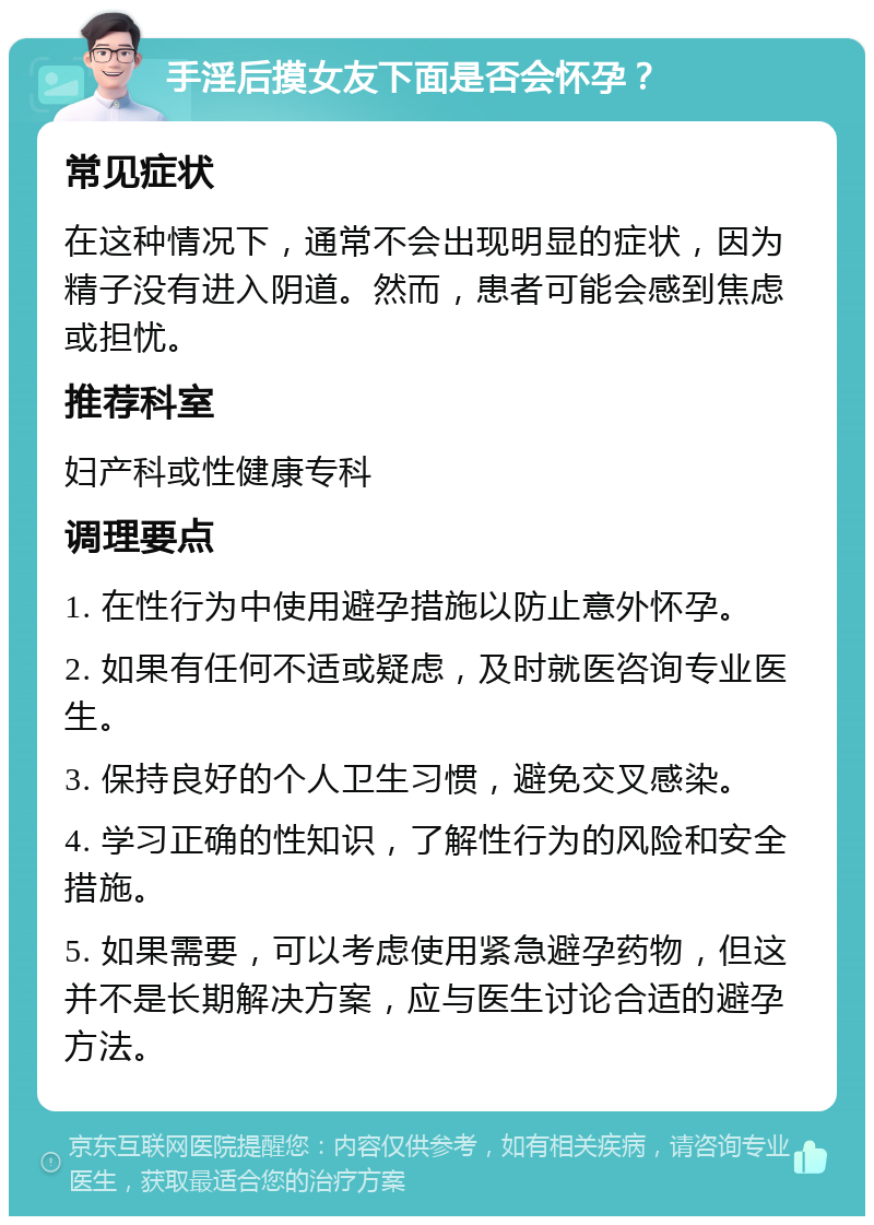 手淫后摸女友下面是否会怀孕？ 常见症状 在这种情况下，通常不会出现明显的症状，因为精子没有进入阴道。然而，患者可能会感到焦虑或担忧。 推荐科室 妇产科或性健康专科 调理要点 1. 在性行为中使用避孕措施以防止意外怀孕。 2. 如果有任何不适或疑虑，及时就医咨询专业医生。 3. 保持良好的个人卫生习惯，避免交叉感染。 4. 学习正确的性知识，了解性行为的风险和安全措施。 5. 如果需要，可以考虑使用紧急避孕药物，但这并不是长期解决方案，应与医生讨论合适的避孕方法。