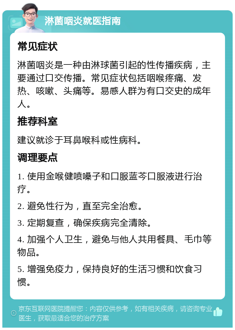 淋菌咽炎就医指南 常见症状 淋菌咽炎是一种由淋球菌引起的性传播疾病，主要通过口交传播。常见症状包括咽喉疼痛、发热、咳嗽、头痛等。易感人群为有口交史的成年人。 推荐科室 建议就诊于耳鼻喉科或性病科。 调理要点 1. 使用金喉健喷嗓子和口服蓝芩口服液进行治疗。 2. 避免性行为，直至完全治愈。 3. 定期复查，确保疾病完全清除。 4. 加强个人卫生，避免与他人共用餐具、毛巾等物品。 5. 增强免疫力，保持良好的生活习惯和饮食习惯。