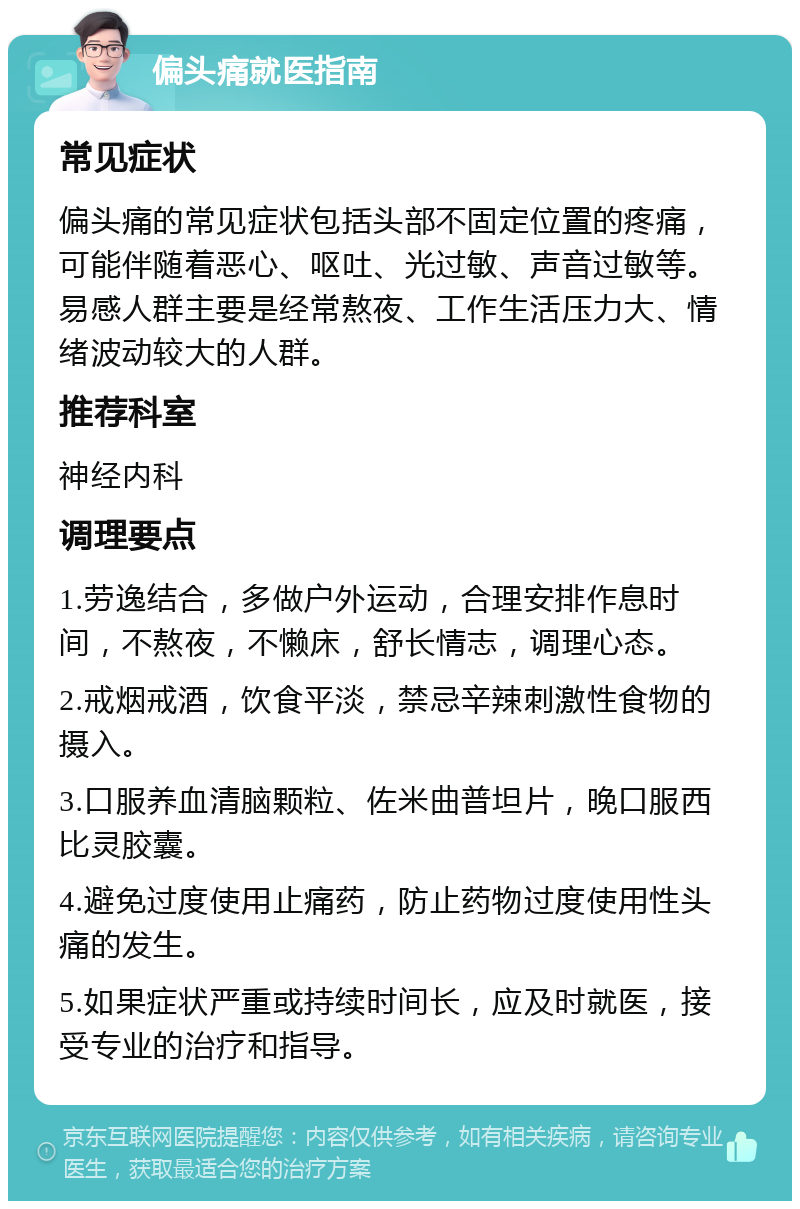 偏头痛就医指南 常见症状 偏头痛的常见症状包括头部不固定位置的疼痛，可能伴随着恶心、呕吐、光过敏、声音过敏等。易感人群主要是经常熬夜、工作生活压力大、情绪波动较大的人群。 推荐科室 神经内科 调理要点 1.劳逸结合，多做户外运动，合理安排作息时间，不熬夜，不懒床，舒长情志，调理心态。 2.戒烟戒酒，饮食平淡，禁忌辛辣刺激性食物的摄入。 3.口服养血清脑颗粒、佐米曲普坦片，晚口服西比灵胶囊。 4.避免过度使用止痛药，防止药物过度使用性头痛的发生。 5.如果症状严重或持续时间长，应及时就医，接受专业的治疗和指导。