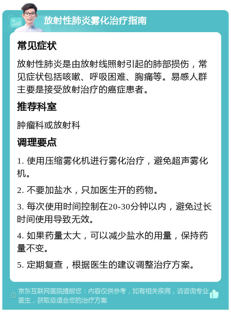 放射性肺炎雾化治疗指南 常见症状 放射性肺炎是由放射线照射引起的肺部损伤，常见症状包括咳嗽、呼吸困难、胸痛等。易感人群主要是接受放射治疗的癌症患者。 推荐科室 肿瘤科或放射科 调理要点 1. 使用压缩雾化机进行雾化治疗，避免超声雾化机。 2. 不要加盐水，只加医生开的药物。 3. 每次使用时间控制在20-30分钟以内，避免过长时间使用导致无效。 4. 如果药量太大，可以减少盐水的用量，保持药量不变。 5. 定期复查，根据医生的建议调整治疗方案。