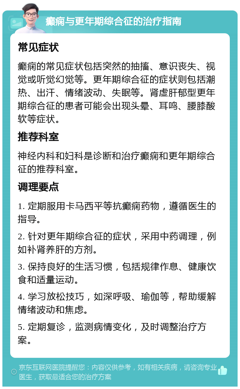 癫痫与更年期综合征的治疗指南 常见症状 癫痫的常见症状包括突然的抽搐、意识丧失、视觉或听觉幻觉等。更年期综合征的症状则包括潮热、出汗、情绪波动、失眠等。肾虚肝郁型更年期综合征的患者可能会出现头晕、耳鸣、腰膝酸软等症状。 推荐科室 神经内科和妇科是诊断和治疗癫痫和更年期综合征的推荐科室。 调理要点 1. 定期服用卡马西平等抗癫痫药物，遵循医生的指导。 2. 针对更年期综合征的症状，采用中药调理，例如补肾养肝的方剂。 3. 保持良好的生活习惯，包括规律作息、健康饮食和适量运动。 4. 学习放松技巧，如深呼吸、瑜伽等，帮助缓解情绪波动和焦虑。 5. 定期复诊，监测病情变化，及时调整治疗方案。