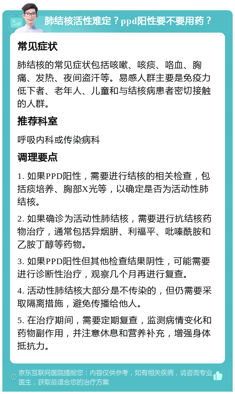 肺结核活性难定？ppd阳性要不要用药？ 常见症状 肺结核的常见症状包括咳嗽、咳痰、咯血、胸痛、发热、夜间盗汗等。易感人群主要是免疫力低下者、老年人、儿童和与结核病患者密切接触的人群。 推荐科室 呼吸内科或传染病科 调理要点 1. 如果PPD阳性，需要进行结核的相关检查，包括痰培养、胸部X光等，以确定是否为活动性肺结核。 2. 如果确诊为活动性肺结核，需要进行抗结核药物治疗，通常包括异烟肼、利福平、吡嗪酰胺和乙胺丁醇等药物。 3. 如果PPD阳性但其他检查结果阴性，可能需要进行诊断性治疗，观察几个月再进行复查。 4. 活动性肺结核大部分是不传染的，但仍需要采取隔离措施，避免传播给他人。 5. 在治疗期间，需要定期复查，监测病情变化和药物副作用，并注意休息和营养补充，增强身体抵抗力。