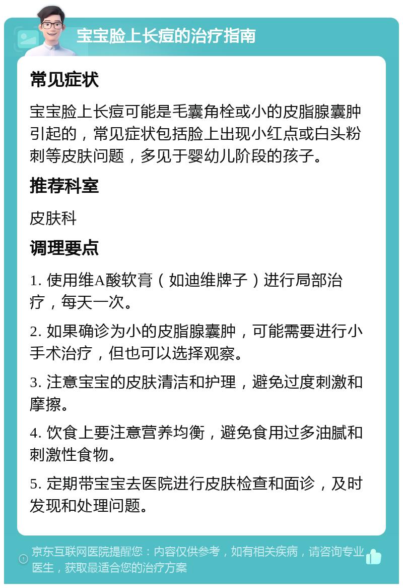 宝宝脸上长痘的治疗指南 常见症状 宝宝脸上长痘可能是毛囊角栓或小的皮脂腺囊肿引起的，常见症状包括脸上出现小红点或白头粉刺等皮肤问题，多见于婴幼儿阶段的孩子。 推荐科室 皮肤科 调理要点 1. 使用维A酸软膏（如迪维牌子）进行局部治疗，每天一次。 2. 如果确诊为小的皮脂腺囊肿，可能需要进行小手术治疗，但也可以选择观察。 3. 注意宝宝的皮肤清洁和护理，避免过度刺激和摩擦。 4. 饮食上要注意营养均衡，避免食用过多油腻和刺激性食物。 5. 定期带宝宝去医院进行皮肤检查和面诊，及时发现和处理问题。