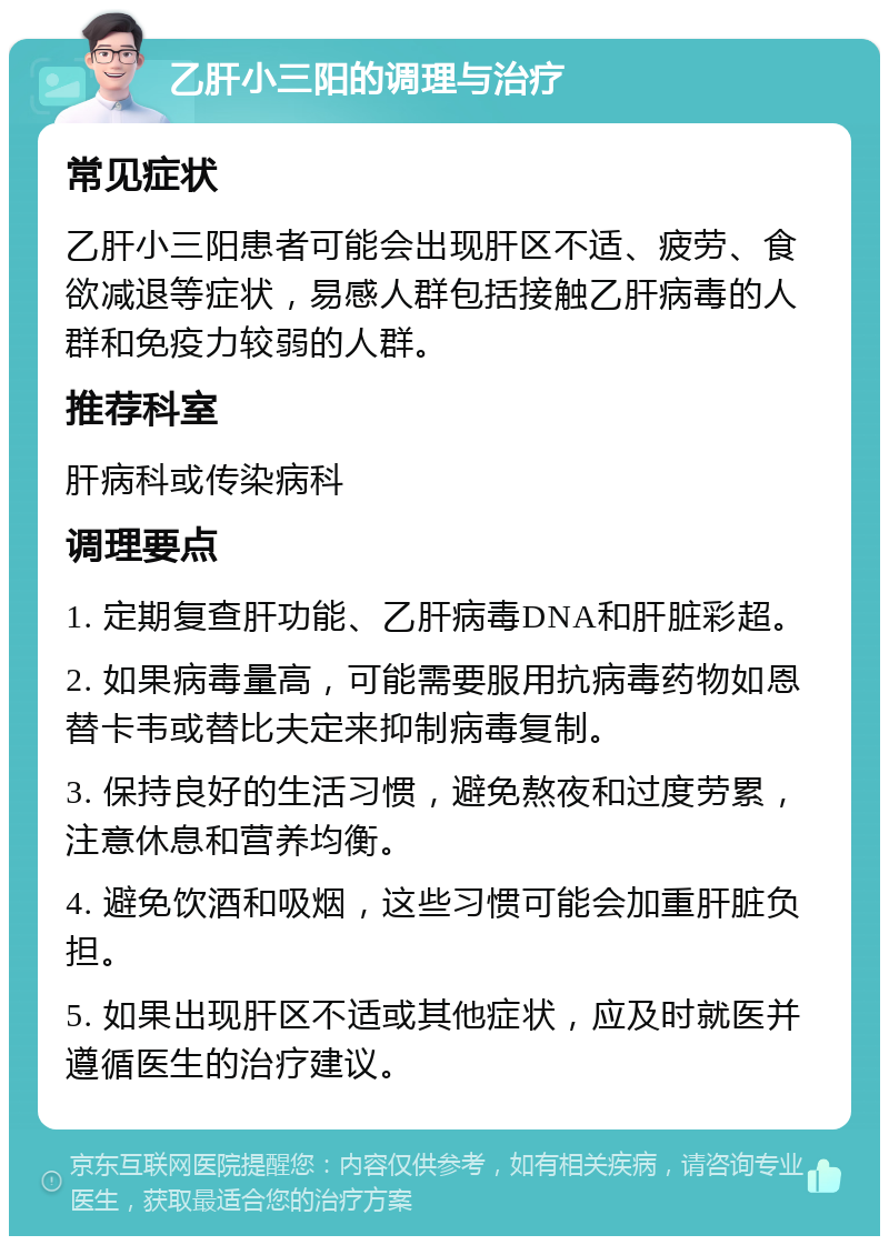 乙肝小三阳的调理与治疗 常见症状 乙肝小三阳患者可能会出现肝区不适、疲劳、食欲减退等症状，易感人群包括接触乙肝病毒的人群和免疫力较弱的人群。 推荐科室 肝病科或传染病科 调理要点 1. 定期复查肝功能、乙肝病毒DNA和肝脏彩超。 2. 如果病毒量高，可能需要服用抗病毒药物如恩替卡韦或替比夫定来抑制病毒复制。 3. 保持良好的生活习惯，避免熬夜和过度劳累，注意休息和营养均衡。 4. 避免饮酒和吸烟，这些习惯可能会加重肝脏负担。 5. 如果出现肝区不适或其他症状，应及时就医并遵循医生的治疗建议。