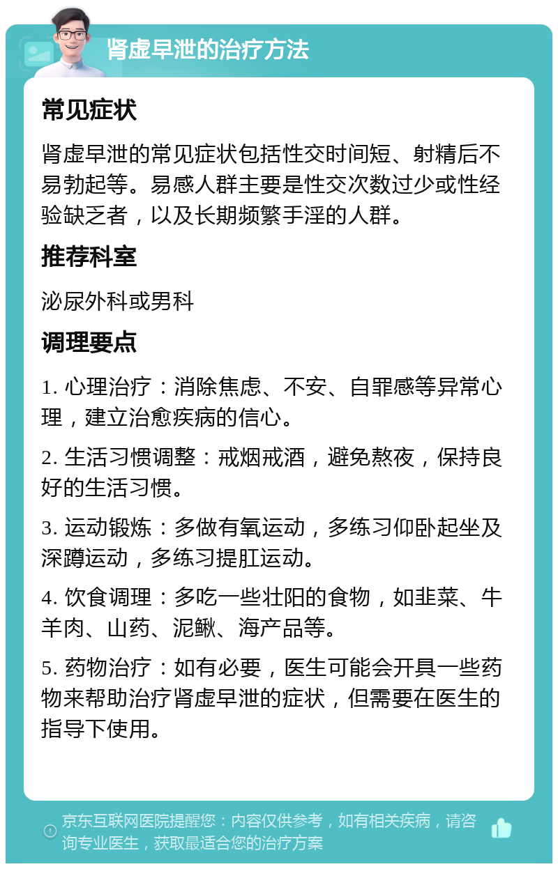 肾虚早泄的治疗方法 常见症状 肾虚早泄的常见症状包括性交时间短、射精后不易勃起等。易感人群主要是性交次数过少或性经验缺乏者，以及长期频繁手淫的人群。 推荐科室 泌尿外科或男科 调理要点 1. 心理治疗：消除焦虑、不安、自罪感等异常心理，建立治愈疾病的信心。 2. 生活习惯调整：戒烟戒酒，避免熬夜，保持良好的生活习惯。 3. 运动锻炼：多做有氧运动，多练习仰卧起坐及深蹲运动，多练习提肛运动。 4. 饮食调理：多吃一些壮阳的食物，如韭菜、牛羊肉、山药、泥鳅、海产品等。 5. 药物治疗：如有必要，医生可能会开具一些药物来帮助治疗肾虚早泄的症状，但需要在医生的指导下使用。