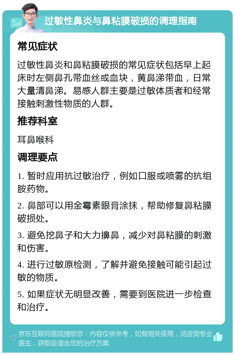 过敏性鼻炎与鼻粘膜破损的调理指南 常见症状 过敏性鼻炎和鼻粘膜破损的常见症状包括早上起床时左侧鼻孔带血丝或血块，黄鼻涕带血，日常大量清鼻涕。易感人群主要是过敏体质者和经常接触刺激性物质的人群。 推荐科室 耳鼻喉科 调理要点 1. 暂时应用抗过敏治疗，例如口服或喷雾的抗组胺药物。 2. 鼻部可以用金霉素眼膏涂抹，帮助修复鼻粘膜破损处。 3. 避免挖鼻子和大力擤鼻，减少对鼻粘膜的刺激和伤害。 4. 进行过敏原检测，了解并避免接触可能引起过敏的物质。 5. 如果症状无明显改善，需要到医院进一步检查和治疗。