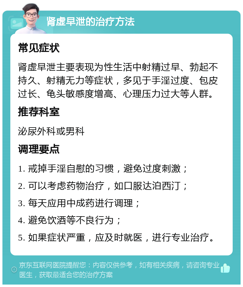 肾虚早泄的治疗方法 常见症状 肾虚早泄主要表现为性生活中射精过早、勃起不持久、射精无力等症状，多见于手淫过度、包皮过长、龟头敏感度增高、心理压力过大等人群。 推荐科室 泌尿外科或男科 调理要点 1. 戒掉手淫自慰的习惯，避免过度刺激； 2. 可以考虑药物治疗，如口服达泊西汀； 3. 每天应用中成药进行调理； 4. 避免饮酒等不良行为； 5. 如果症状严重，应及时就医，进行专业治疗。