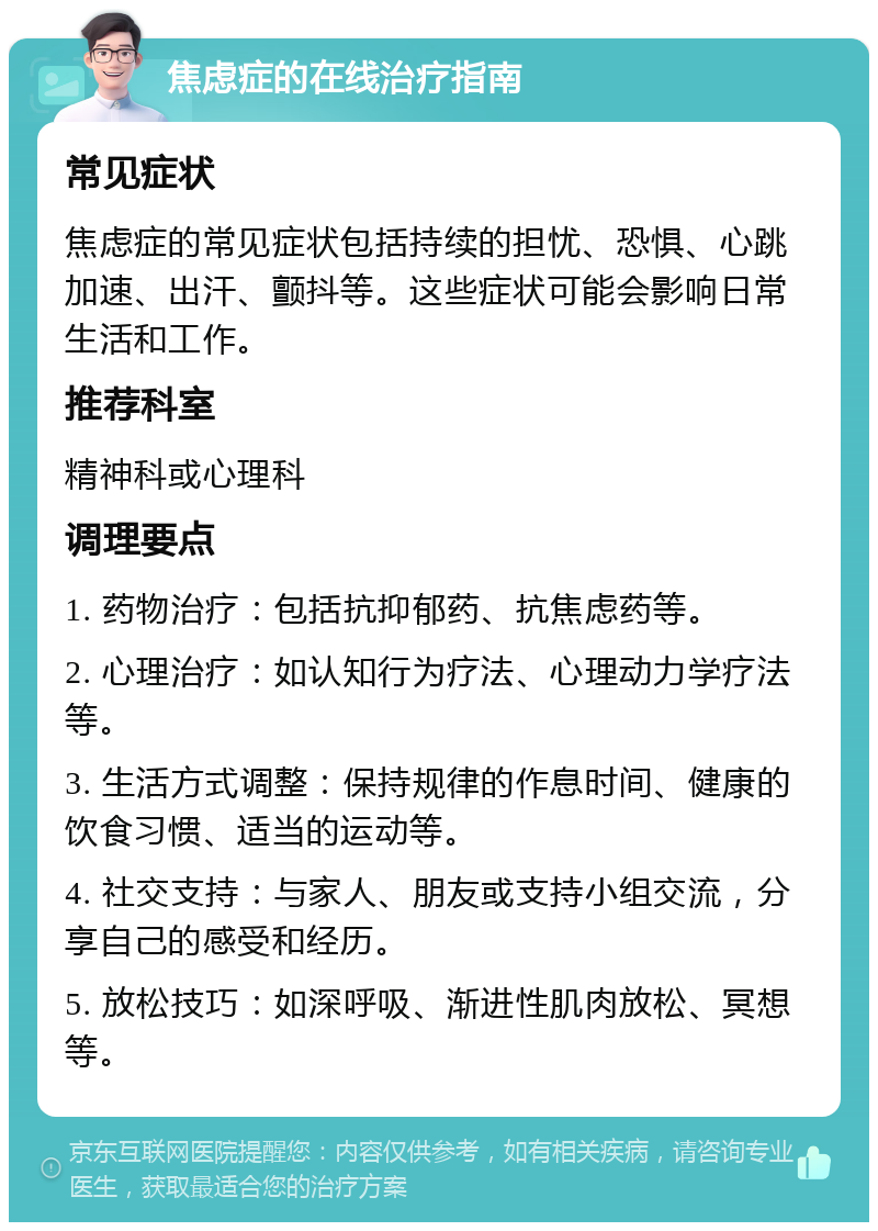 焦虑症的在线治疗指南 常见症状 焦虑症的常见症状包括持续的担忧、恐惧、心跳加速、出汗、颤抖等。这些症状可能会影响日常生活和工作。 推荐科室 精神科或心理科 调理要点 1. 药物治疗：包括抗抑郁药、抗焦虑药等。 2. 心理治疗：如认知行为疗法、心理动力学疗法等。 3. 生活方式调整：保持规律的作息时间、健康的饮食习惯、适当的运动等。 4. 社交支持：与家人、朋友或支持小组交流，分享自己的感受和经历。 5. 放松技巧：如深呼吸、渐进性肌肉放松、冥想等。