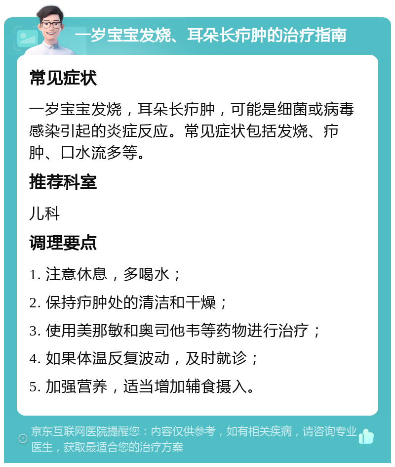 一岁宝宝发烧、耳朵长疖肿的治疗指南 常见症状 一岁宝宝发烧，耳朵长疖肿，可能是细菌或病毒感染引起的炎症反应。常见症状包括发烧、疖肿、口水流多等。 推荐科室 儿科 调理要点 1. 注意休息，多喝水； 2. 保持疖肿处的清洁和干燥； 3. 使用美那敏和奥司他韦等药物进行治疗； 4. 如果体温反复波动，及时就诊； 5. 加强营养，适当增加辅食摄入。