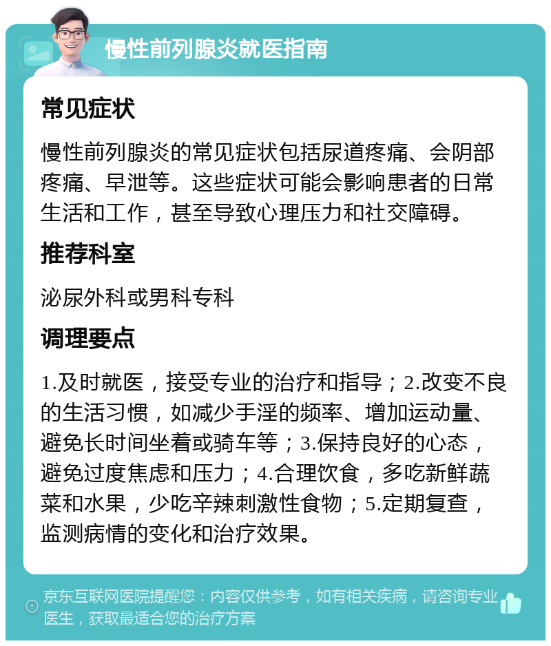 慢性前列腺炎就医指南 常见症状 慢性前列腺炎的常见症状包括尿道疼痛、会阴部疼痛、早泄等。这些症状可能会影响患者的日常生活和工作，甚至导致心理压力和社交障碍。 推荐科室 泌尿外科或男科专科 调理要点 1.及时就医，接受专业的治疗和指导；2.改变不良的生活习惯，如减少手淫的频率、增加运动量、避免长时间坐着或骑车等；3.保持良好的心态，避免过度焦虑和压力；4.合理饮食，多吃新鲜蔬菜和水果，少吃辛辣刺激性食物；5.定期复查，监测病情的变化和治疗效果。