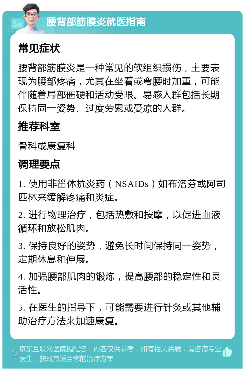 腰背部筋膜炎就医指南 常见症状 腰背部筋膜炎是一种常见的软组织损伤，主要表现为腰部疼痛，尤其在坐着或弯腰时加重，可能伴随着局部僵硬和活动受限。易感人群包括长期保持同一姿势、过度劳累或受凉的人群。 推荐科室 骨科或康复科 调理要点 1. 使用非甾体抗炎药（NSAIDs）如布洛芬或阿司匹林来缓解疼痛和炎症。 2. 进行物理治疗，包括热敷和按摩，以促进血液循环和放松肌肉。 3. 保持良好的姿势，避免长时间保持同一姿势，定期休息和伸展。 4. 加强腰部肌肉的锻炼，提高腰部的稳定性和灵活性。 5. 在医生的指导下，可能需要进行针灸或其他辅助治疗方法来加速康复。