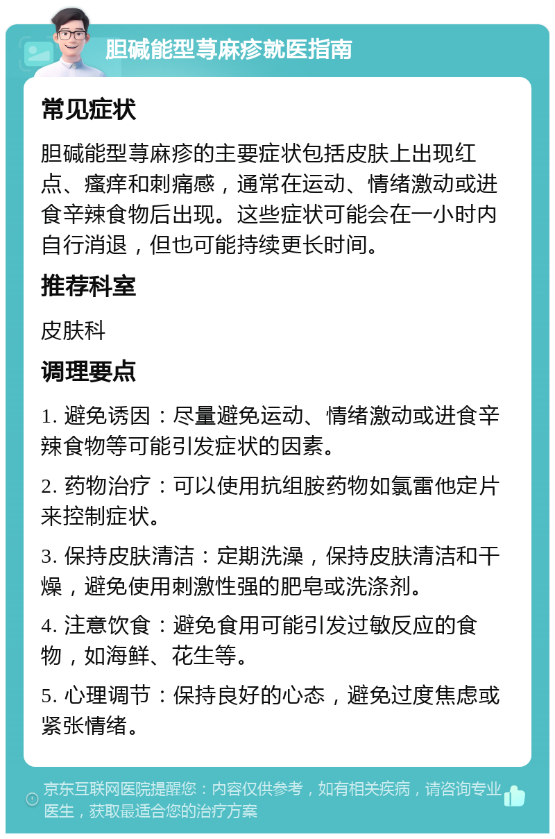 胆碱能型荨麻疹就医指南 常见症状 胆碱能型荨麻疹的主要症状包括皮肤上出现红点、瘙痒和刺痛感，通常在运动、情绪激动或进食辛辣食物后出现。这些症状可能会在一小时内自行消退，但也可能持续更长时间。 推荐科室 皮肤科 调理要点 1. 避免诱因：尽量避免运动、情绪激动或进食辛辣食物等可能引发症状的因素。 2. 药物治疗：可以使用抗组胺药物如氯雷他定片来控制症状。 3. 保持皮肤清洁：定期洗澡，保持皮肤清洁和干燥，避免使用刺激性强的肥皂或洗涤剂。 4. 注意饮食：避免食用可能引发过敏反应的食物，如海鲜、花生等。 5. 心理调节：保持良好的心态，避免过度焦虑或紧张情绪。