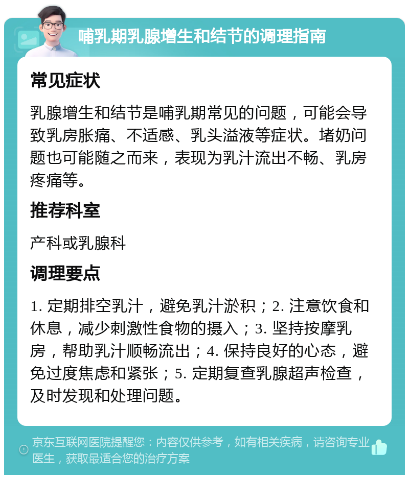 哺乳期乳腺增生和结节的调理指南 常见症状 乳腺增生和结节是哺乳期常见的问题，可能会导致乳房胀痛、不适感、乳头溢液等症状。堵奶问题也可能随之而来，表现为乳汁流出不畅、乳房疼痛等。 推荐科室 产科或乳腺科 调理要点 1. 定期排空乳汁，避免乳汁淤积；2. 注意饮食和休息，减少刺激性食物的摄入；3. 坚持按摩乳房，帮助乳汁顺畅流出；4. 保持良好的心态，避免过度焦虑和紧张；5. 定期复查乳腺超声检查，及时发现和处理问题。