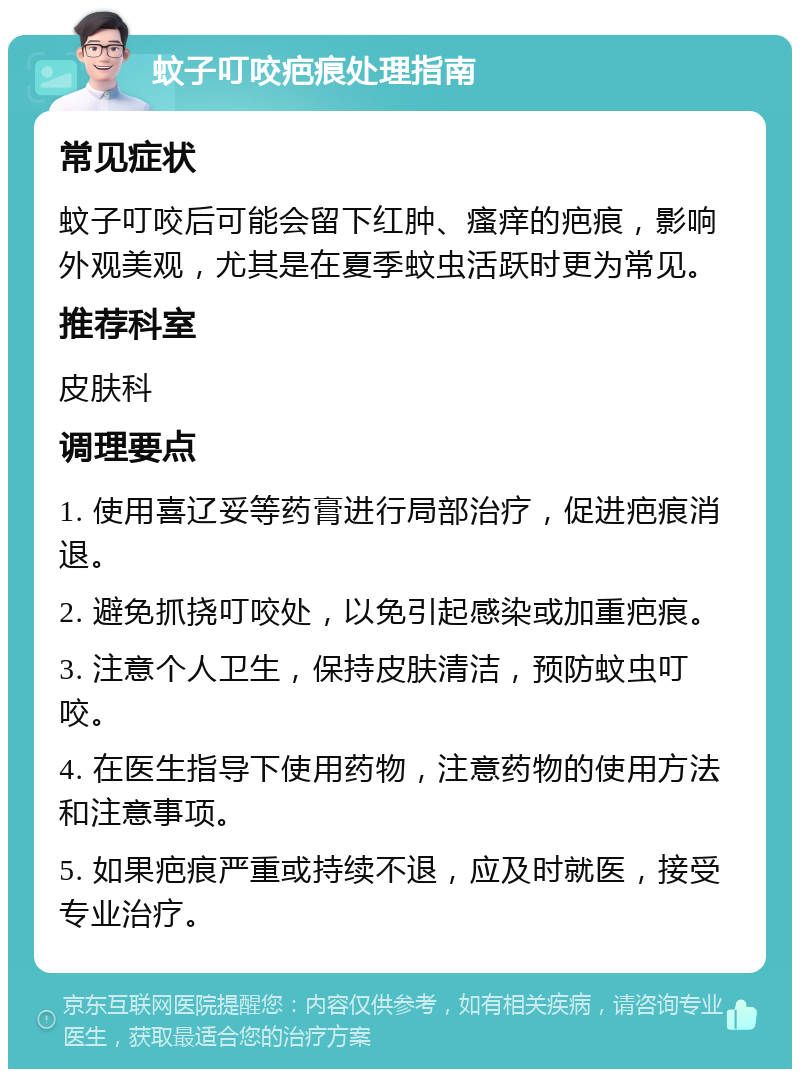 蚊子叮咬疤痕处理指南 常见症状 蚊子叮咬后可能会留下红肿、瘙痒的疤痕，影响外观美观，尤其是在夏季蚊虫活跃时更为常见。 推荐科室 皮肤科 调理要点 1. 使用喜辽妥等药膏进行局部治疗，促进疤痕消退。 2. 避免抓挠叮咬处，以免引起感染或加重疤痕。 3. 注意个人卫生，保持皮肤清洁，预防蚊虫叮咬。 4. 在医生指导下使用药物，注意药物的使用方法和注意事项。 5. 如果疤痕严重或持续不退，应及时就医，接受专业治疗。