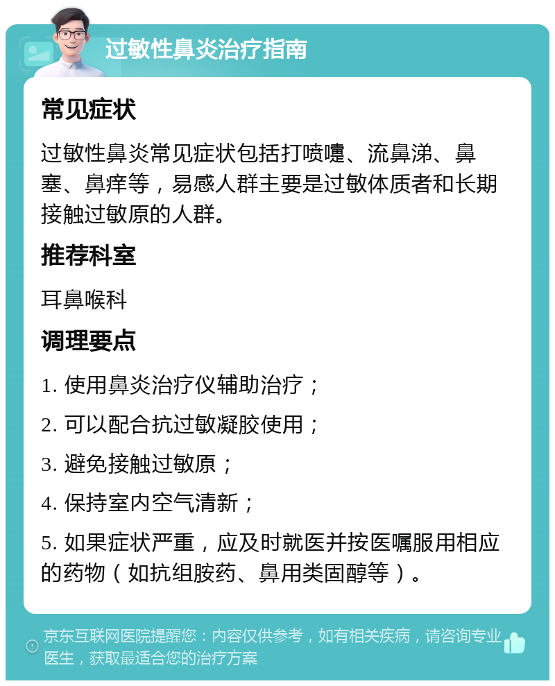 过敏性鼻炎治疗指南 常见症状 过敏性鼻炎常见症状包括打喷嚏、流鼻涕、鼻塞、鼻痒等，易感人群主要是过敏体质者和长期接触过敏原的人群。 推荐科室 耳鼻喉科 调理要点 1. 使用鼻炎治疗仪辅助治疗； 2. 可以配合抗过敏凝胶使用； 3. 避免接触过敏原； 4. 保持室内空气清新； 5. 如果症状严重，应及时就医并按医嘱服用相应的药物（如抗组胺药、鼻用类固醇等）。