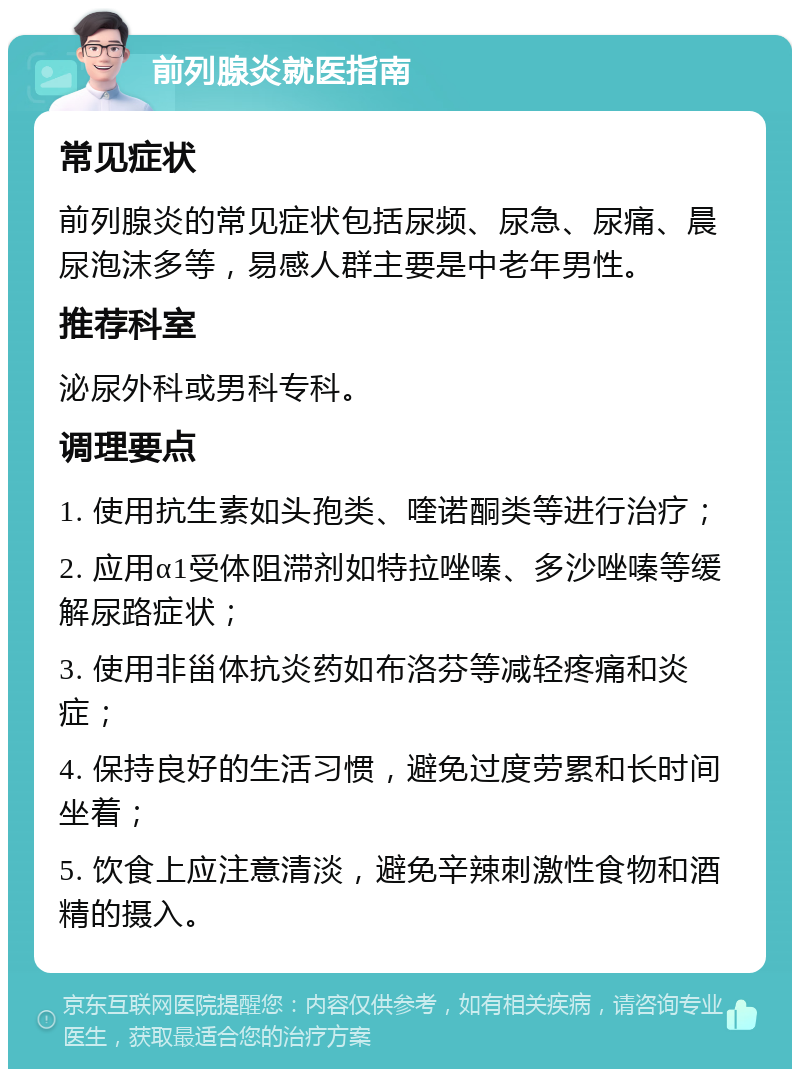 前列腺炎就医指南 常见症状 前列腺炎的常见症状包括尿频、尿急、尿痛、晨尿泡沫多等，易感人群主要是中老年男性。 推荐科室 泌尿外科或男科专科。 调理要点 1. 使用抗生素如头孢类、喹诺酮类等进行治疗； 2. 应用α1受体阻滞剂如特拉唑嗪、多沙唑嗪等缓解尿路症状； 3. 使用非甾体抗炎药如布洛芬等减轻疼痛和炎症； 4. 保持良好的生活习惯，避免过度劳累和长时间坐着； 5. 饮食上应注意清淡，避免辛辣刺激性食物和酒精的摄入。