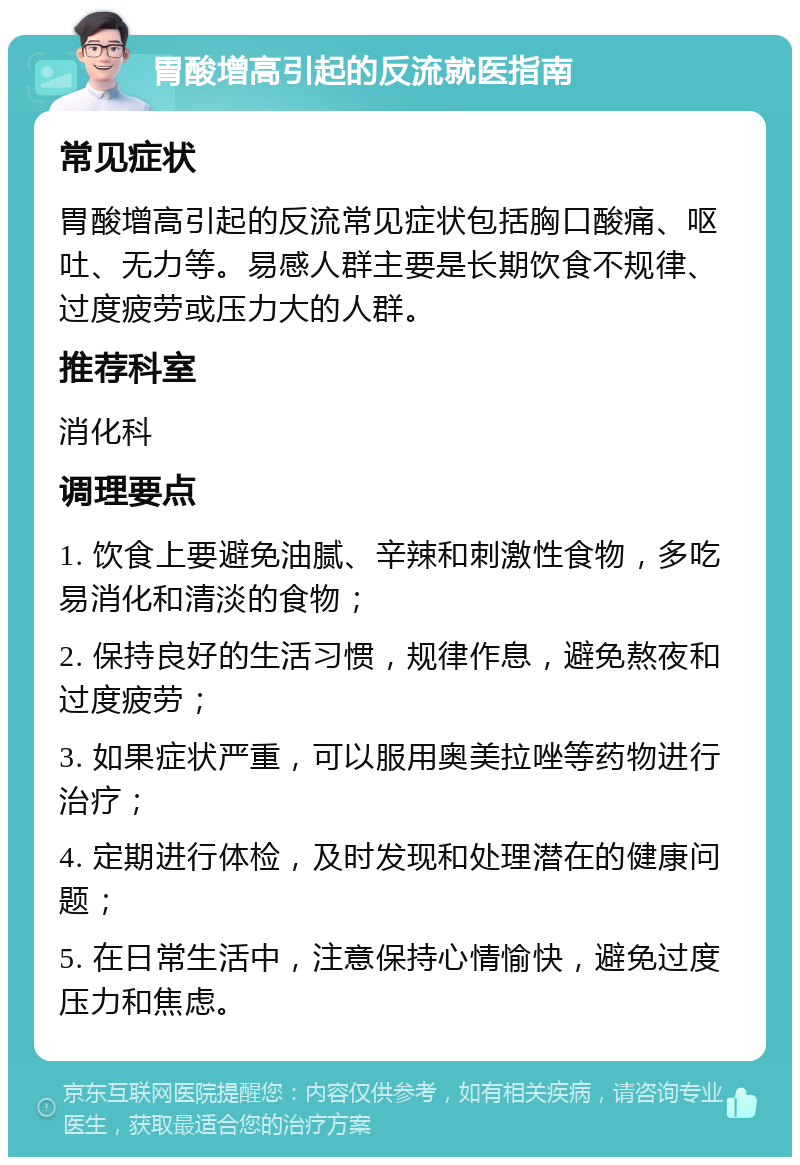 胃酸增高引起的反流就医指南 常见症状 胃酸增高引起的反流常见症状包括胸口酸痛、呕吐、无力等。易感人群主要是长期饮食不规律、过度疲劳或压力大的人群。 推荐科室 消化科 调理要点 1. 饮食上要避免油腻、辛辣和刺激性食物，多吃易消化和清淡的食物； 2. 保持良好的生活习惯，规律作息，避免熬夜和过度疲劳； 3. 如果症状严重，可以服用奥美拉唑等药物进行治疗； 4. 定期进行体检，及时发现和处理潜在的健康问题； 5. 在日常生活中，注意保持心情愉快，避免过度压力和焦虑。