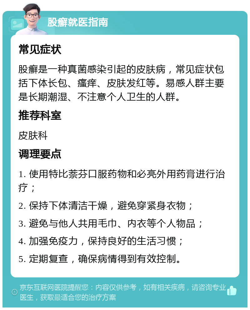 股癣就医指南 常见症状 股癣是一种真菌感染引起的皮肤病，常见症状包括下体长包、瘙痒、皮肤发红等。易感人群主要是长期潮湿、不注意个人卫生的人群。 推荐科室 皮肤科 调理要点 1. 使用特比萘芬口服药物和必亮外用药膏进行治疗； 2. 保持下体清洁干燥，避免穿紧身衣物； 3. 避免与他人共用毛巾、内衣等个人物品； 4. 加强免疫力，保持良好的生活习惯； 5. 定期复查，确保病情得到有效控制。