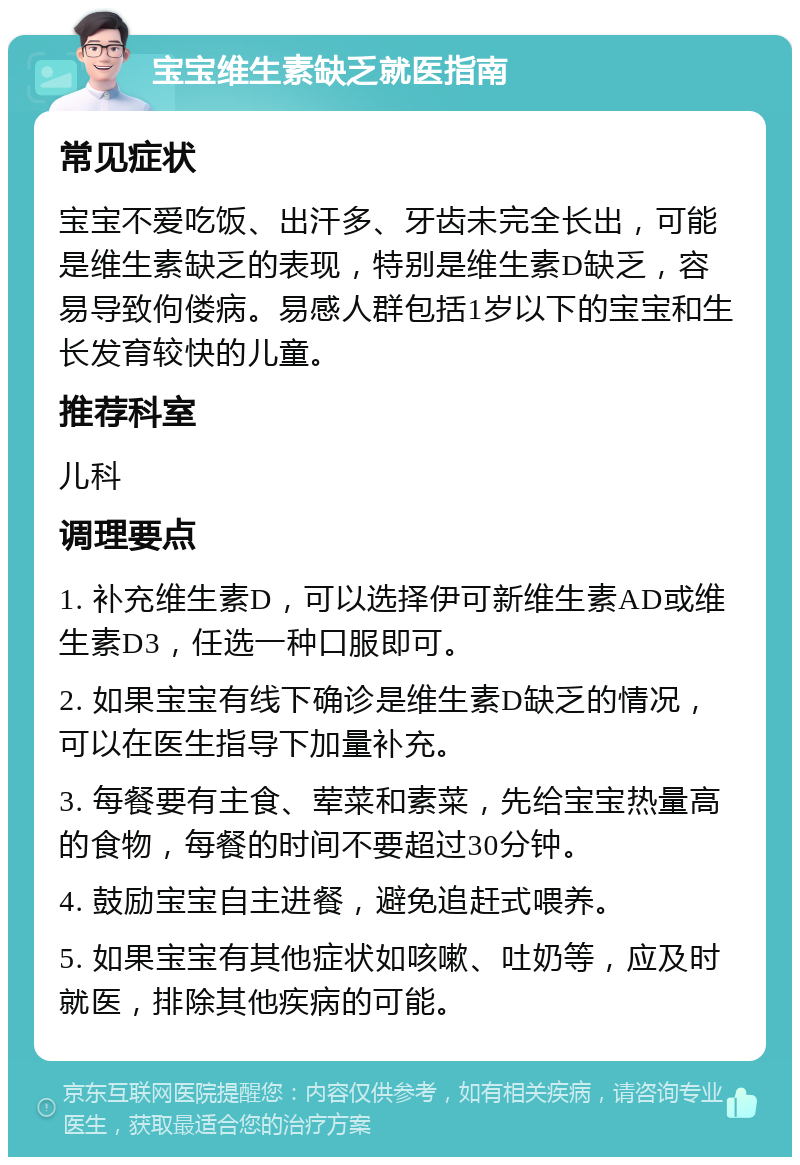 宝宝维生素缺乏就医指南 常见症状 宝宝不爱吃饭、出汗多、牙齿未完全长出，可能是维生素缺乏的表现，特别是维生素D缺乏，容易导致佝偻病。易感人群包括1岁以下的宝宝和生长发育较快的儿童。 推荐科室 儿科 调理要点 1. 补充维生素D，可以选择伊可新维生素AD或维生素D3，任选一种口服即可。 2. 如果宝宝有线下确诊是维生素D缺乏的情况，可以在医生指导下加量补充。 3. 每餐要有主食、荤菜和素菜，先给宝宝热量高的食物，每餐的时间不要超过30分钟。 4. 鼓励宝宝自主进餐，避免追赶式喂养。 5. 如果宝宝有其他症状如咳嗽、吐奶等，应及时就医，排除其他疾病的可能。