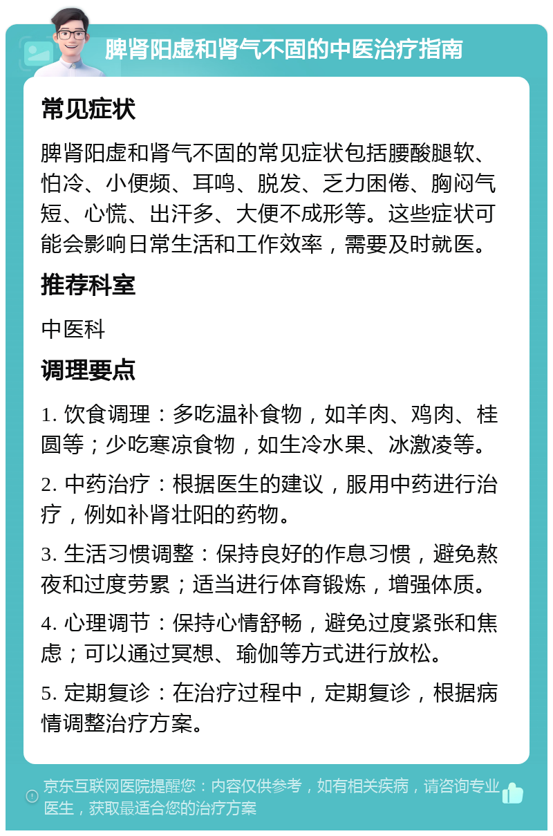 脾肾阳虚和肾气不固的中医治疗指南 常见症状 脾肾阳虚和肾气不固的常见症状包括腰酸腿软、怕冷、小便频、耳鸣、脱发、乏力困倦、胸闷气短、心慌、出汗多、大便不成形等。这些症状可能会影响日常生活和工作效率，需要及时就医。 推荐科室 中医科 调理要点 1. 饮食调理：多吃温补食物，如羊肉、鸡肉、桂圆等；少吃寒凉食物，如生冷水果、冰激凌等。 2. 中药治疗：根据医生的建议，服用中药进行治疗，例如补肾壮阳的药物。 3. 生活习惯调整：保持良好的作息习惯，避免熬夜和过度劳累；适当进行体育锻炼，增强体质。 4. 心理调节：保持心情舒畅，避免过度紧张和焦虑；可以通过冥想、瑜伽等方式进行放松。 5. 定期复诊：在治疗过程中，定期复诊，根据病情调整治疗方案。