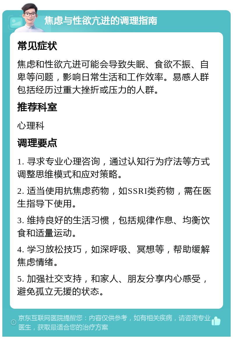 焦虑与性欲亢进的调理指南 常见症状 焦虑和性欲亢进可能会导致失眠、食欲不振、自卑等问题，影响日常生活和工作效率。易感人群包括经历过重大挫折或压力的人群。 推荐科室 心理科 调理要点 1. 寻求专业心理咨询，通过认知行为疗法等方式调整思维模式和应对策略。 2. 适当使用抗焦虑药物，如SSRI类药物，需在医生指导下使用。 3. 维持良好的生活习惯，包括规律作息、均衡饮食和适量运动。 4. 学习放松技巧，如深呼吸、冥想等，帮助缓解焦虑情绪。 5. 加强社交支持，和家人、朋友分享内心感受，避免孤立无援的状态。