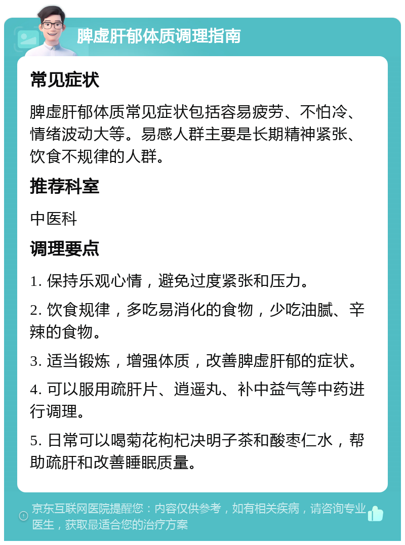 脾虚肝郁体质调理指南 常见症状 脾虚肝郁体质常见症状包括容易疲劳、不怕冷、情绪波动大等。易感人群主要是长期精神紧张、饮食不规律的人群。 推荐科室 中医科 调理要点 1. 保持乐观心情，避免过度紧张和压力。 2. 饮食规律，多吃易消化的食物，少吃油腻、辛辣的食物。 3. 适当锻炼，增强体质，改善脾虚肝郁的症状。 4. 可以服用疏肝片、逍遥丸、补中益气等中药进行调理。 5. 日常可以喝菊花枸杞决明子茶和酸枣仁水，帮助疏肝和改善睡眠质量。