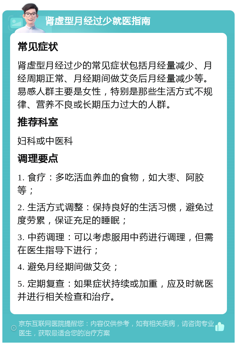 肾虚型月经过少就医指南 常见症状 肾虚型月经过少的常见症状包括月经量减少、月经周期正常、月经期间做艾灸后月经量减少等。易感人群主要是女性，特别是那些生活方式不规律、营养不良或长期压力过大的人群。 推荐科室 妇科或中医科 调理要点 1. 食疗：多吃活血养血的食物，如大枣、阿胶等； 2. 生活方式调整：保持良好的生活习惯，避免过度劳累，保证充足的睡眠； 3. 中药调理：可以考虑服用中药进行调理，但需在医生指导下进行； 4. 避免月经期间做艾灸； 5. 定期复查：如果症状持续或加重，应及时就医并进行相关检查和治疗。