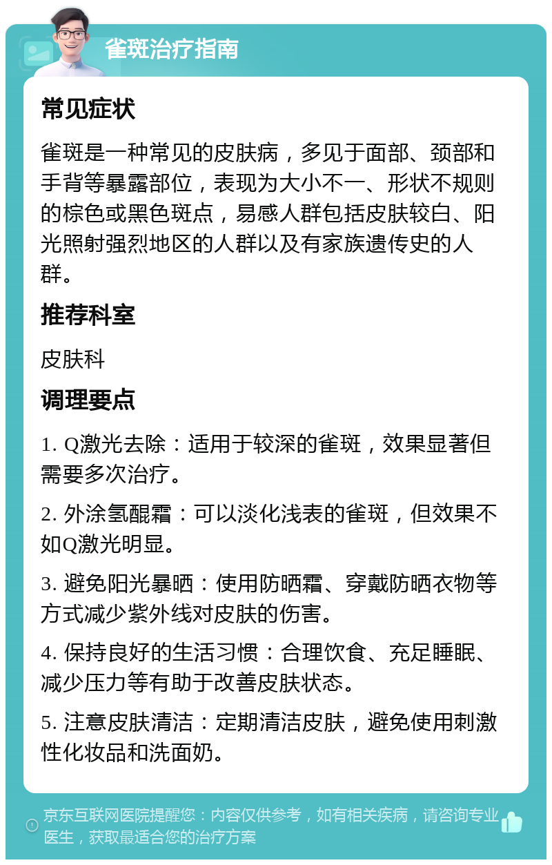 雀斑治疗指南 常见症状 雀斑是一种常见的皮肤病，多见于面部、颈部和手背等暴露部位，表现为大小不一、形状不规则的棕色或黑色斑点，易感人群包括皮肤较白、阳光照射强烈地区的人群以及有家族遗传史的人群。 推荐科室 皮肤科 调理要点 1. Q激光去除：适用于较深的雀斑，效果显著但需要多次治疗。 2. 外涂氢醌霜：可以淡化浅表的雀斑，但效果不如Q激光明显。 3. 避免阳光暴晒：使用防晒霜、穿戴防晒衣物等方式减少紫外线对皮肤的伤害。 4. 保持良好的生活习惯：合理饮食、充足睡眠、减少压力等有助于改善皮肤状态。 5. 注意皮肤清洁：定期清洁皮肤，避免使用刺激性化妆品和洗面奶。