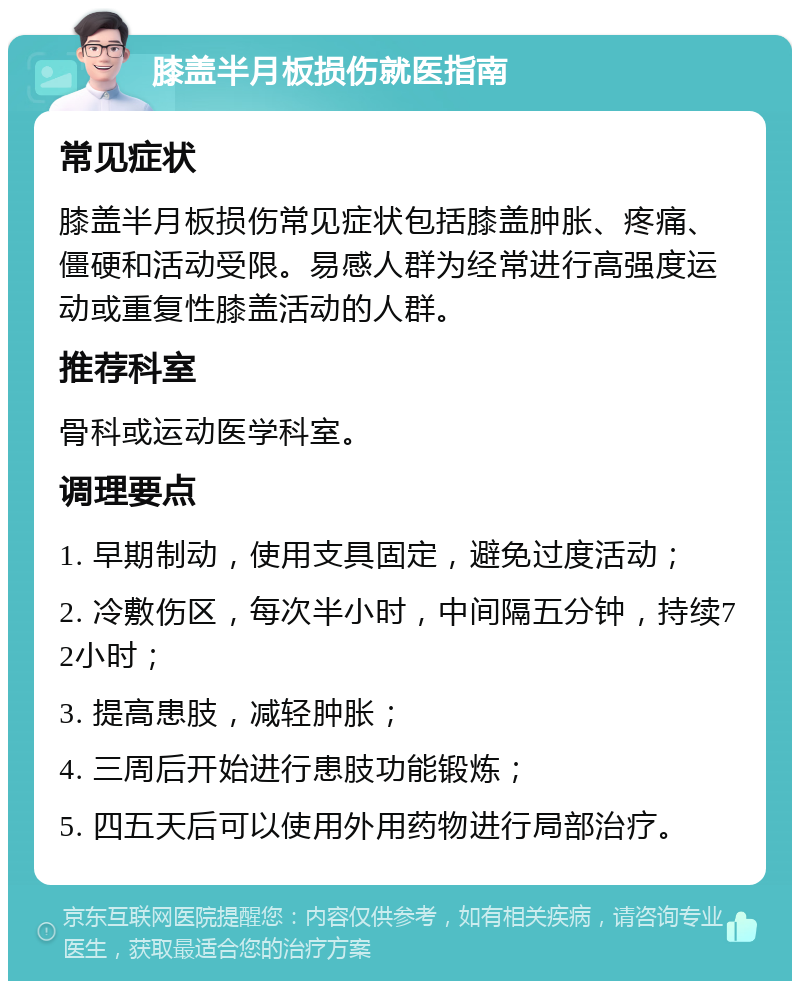 膝盖半月板损伤就医指南 常见症状 膝盖半月板损伤常见症状包括膝盖肿胀、疼痛、僵硬和活动受限。易感人群为经常进行高强度运动或重复性膝盖活动的人群。 推荐科室 骨科或运动医学科室。 调理要点 1. 早期制动，使用支具固定，避免过度活动； 2. 冷敷伤区，每次半小时，中间隔五分钟，持续72小时； 3. 提高患肢，减轻肿胀； 4. 三周后开始进行患肢功能锻炼； 5. 四五天后可以使用外用药物进行局部治疗。