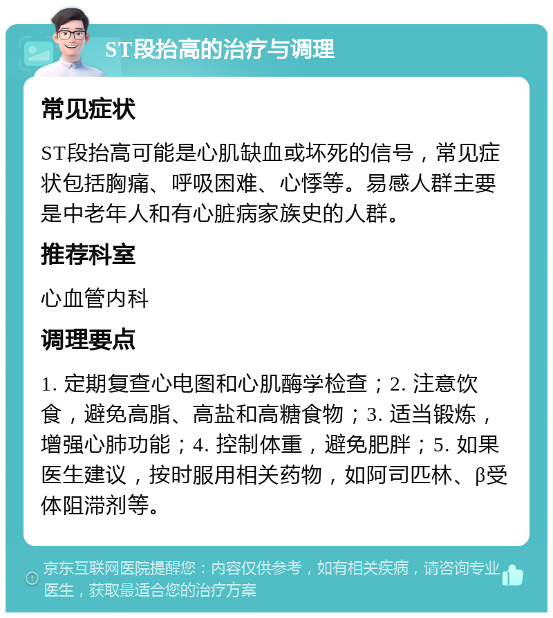 ST段抬高的治疗与调理 常见症状 ST段抬高可能是心肌缺血或坏死的信号，常见症状包括胸痛、呼吸困难、心悸等。易感人群主要是中老年人和有心脏病家族史的人群。 推荐科室 心血管内科 调理要点 1. 定期复查心电图和心肌酶学检查；2. 注意饮食，避免高脂、高盐和高糖食物；3. 适当锻炼，增强心肺功能；4. 控制体重，避免肥胖；5. 如果医生建议，按时服用相关药物，如阿司匹林、β受体阻滞剂等。