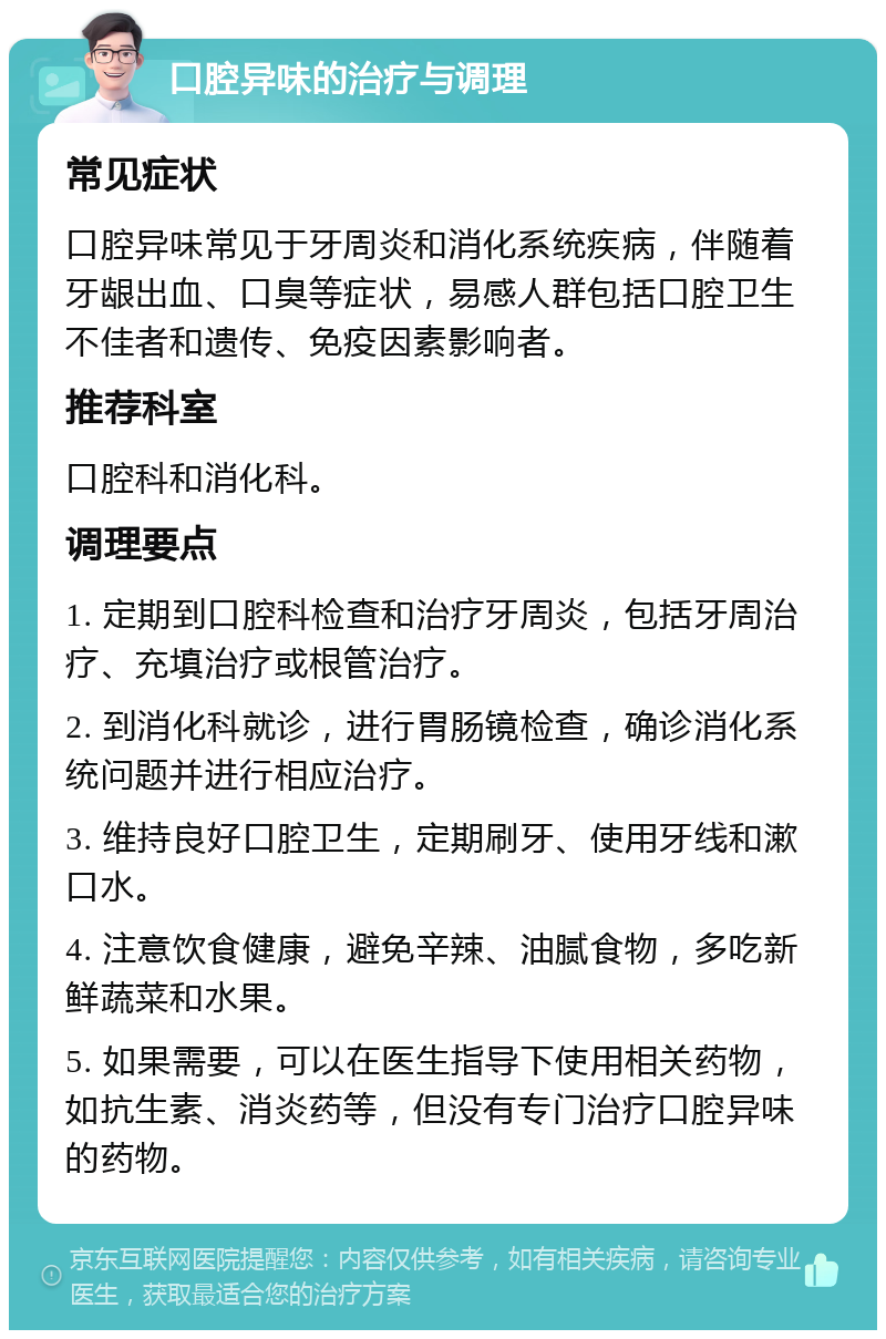 口腔异味的治疗与调理 常见症状 口腔异味常见于牙周炎和消化系统疾病，伴随着牙龈出血、口臭等症状，易感人群包括口腔卫生不佳者和遗传、免疫因素影响者。 推荐科室 口腔科和消化科。 调理要点 1. 定期到口腔科检查和治疗牙周炎，包括牙周治疗、充填治疗或根管治疗。 2. 到消化科就诊，进行胃肠镜检查，确诊消化系统问题并进行相应治疗。 3. 维持良好口腔卫生，定期刷牙、使用牙线和漱口水。 4. 注意饮食健康，避免辛辣、油腻食物，多吃新鲜蔬菜和水果。 5. 如果需要，可以在医生指导下使用相关药物，如抗生素、消炎药等，但没有专门治疗口腔异味的药物。