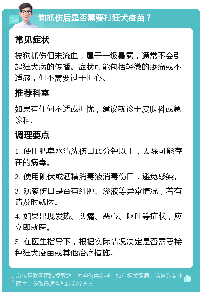 狗抓伤后是否需要打狂犬疫苗？ 常见症状 被狗抓伤但未流血，属于一级暴露，通常不会引起狂犬病的传播。症状可能包括轻微的疼痛或不适感，但不需要过于担心。 推荐科室 如果有任何不适或担忧，建议就诊于皮肤科或急诊科。 调理要点 1. 使用肥皂水清洗伤口15分钟以上，去除可能存在的病毒。 2. 使用碘伏或酒精消毒液消毒伤口，避免感染。 3. 观察伤口是否有红肿、渗液等异常情况，若有请及时就医。 4. 如果出现发热、头痛、恶心、呕吐等症状，应立即就医。 5. 在医生指导下，根据实际情况决定是否需要接种狂犬疫苗或其他治疗措施。