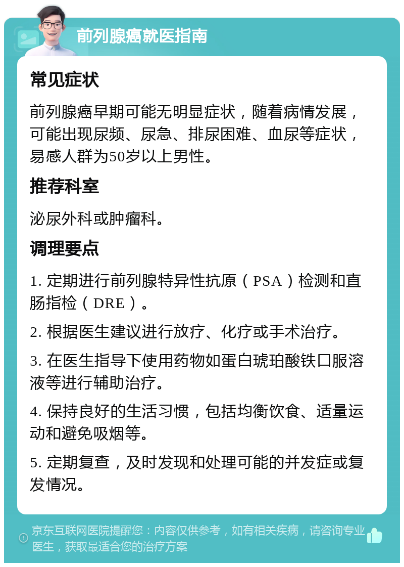 前列腺癌就医指南 常见症状 前列腺癌早期可能无明显症状，随着病情发展，可能出现尿频、尿急、排尿困难、血尿等症状，易感人群为50岁以上男性。 推荐科室 泌尿外科或肿瘤科。 调理要点 1. 定期进行前列腺特异性抗原（PSA）检测和直肠指检（DRE）。 2. 根据医生建议进行放疗、化疗或手术治疗。 3. 在医生指导下使用药物如蛋白琥珀酸铁口服溶液等进行辅助治疗。 4. 保持良好的生活习惯，包括均衡饮食、适量运动和避免吸烟等。 5. 定期复查，及时发现和处理可能的并发症或复发情况。