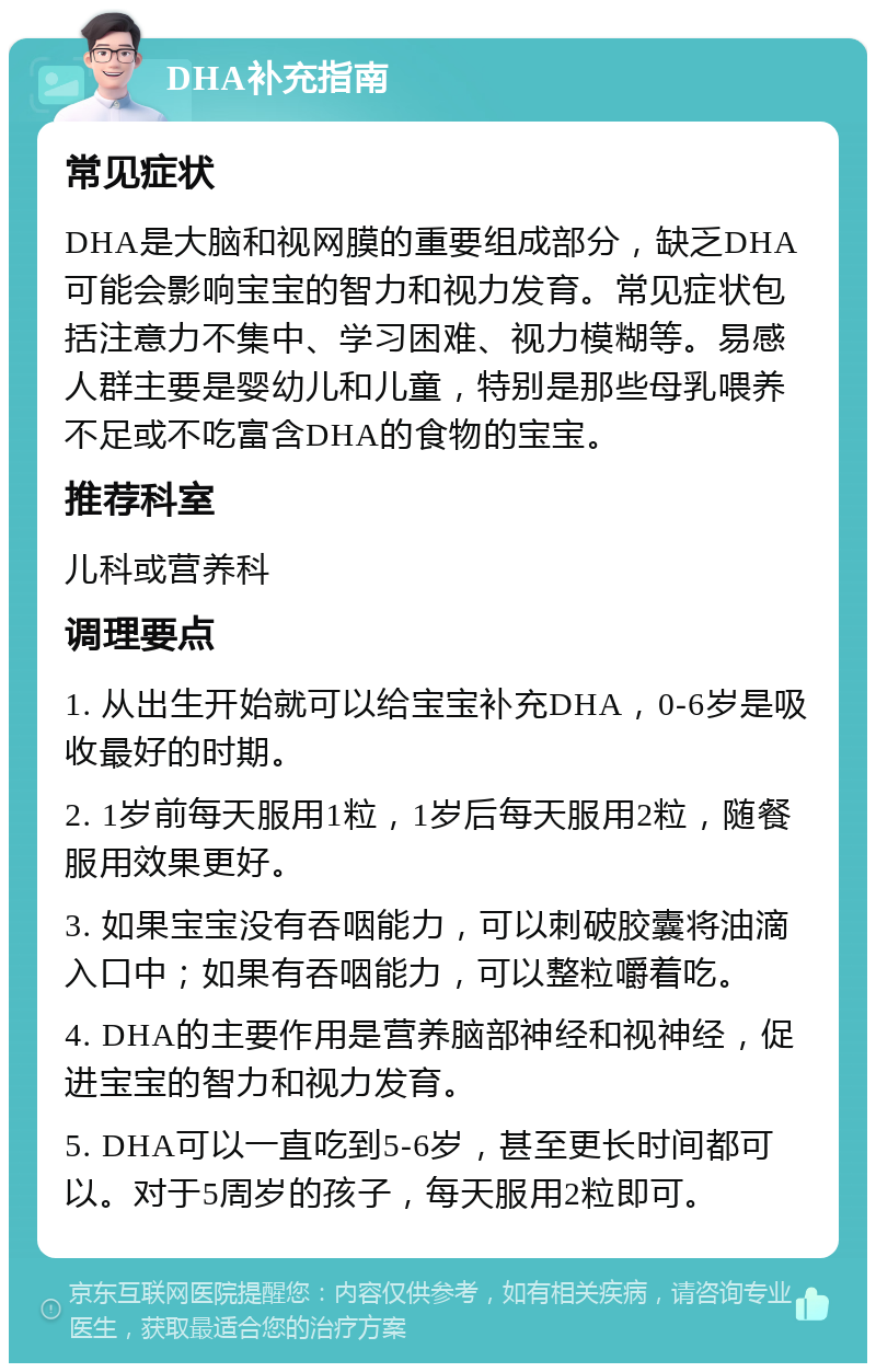 DHA补充指南 常见症状 DHA是大脑和视网膜的重要组成部分，缺乏DHA可能会影响宝宝的智力和视力发育。常见症状包括注意力不集中、学习困难、视力模糊等。易感人群主要是婴幼儿和儿童，特别是那些母乳喂养不足或不吃富含DHA的食物的宝宝。 推荐科室 儿科或营养科 调理要点 1. 从出生开始就可以给宝宝补充DHA，0-6岁是吸收最好的时期。 2. 1岁前每天服用1粒，1岁后每天服用2粒，随餐服用效果更好。 3. 如果宝宝没有吞咽能力，可以刺破胶囊将油滴入口中；如果有吞咽能力，可以整粒嚼着吃。 4. DHA的主要作用是营养脑部神经和视神经，促进宝宝的智力和视力发育。 5. DHA可以一直吃到5-6岁，甚至更长时间都可以。对于5周岁的孩子，每天服用2粒即可。