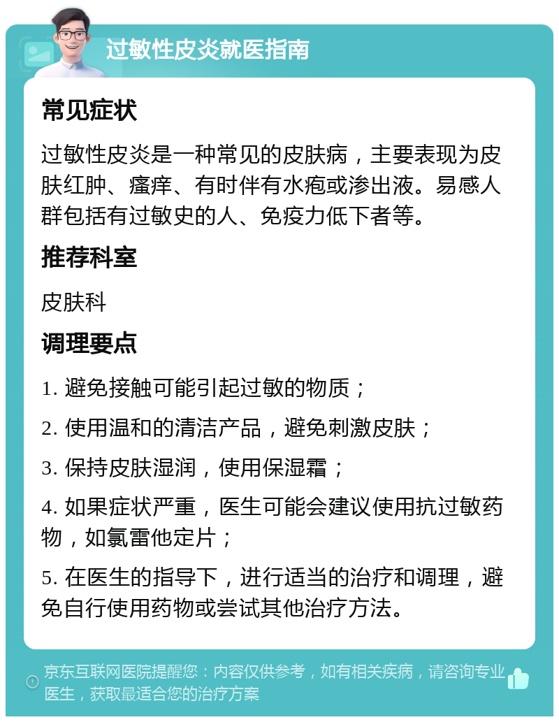 过敏性皮炎就医指南 常见症状 过敏性皮炎是一种常见的皮肤病，主要表现为皮肤红肿、瘙痒、有时伴有水疱或渗出液。易感人群包括有过敏史的人、免疫力低下者等。 推荐科室 皮肤科 调理要点 1. 避免接触可能引起过敏的物质； 2. 使用温和的清洁产品，避免刺激皮肤； 3. 保持皮肤湿润，使用保湿霜； 4. 如果症状严重，医生可能会建议使用抗过敏药物，如氯雷他定片； 5. 在医生的指导下，进行适当的治疗和调理，避免自行使用药物或尝试其他治疗方法。