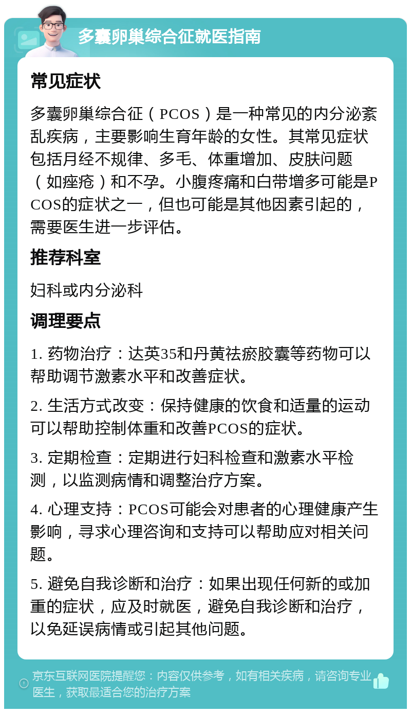 多囊卵巢综合征就医指南 常见症状 多囊卵巢综合征（PCOS）是一种常见的内分泌紊乱疾病，主要影响生育年龄的女性。其常见症状包括月经不规律、多毛、体重增加、皮肤问题（如痤疮）和不孕。小腹疼痛和白带增多可能是PCOS的症状之一，但也可能是其他因素引起的，需要医生进一步评估。 推荐科室 妇科或内分泌科 调理要点 1. 药物治疗：达英35和丹黄祛瘀胶囊等药物可以帮助调节激素水平和改善症状。 2. 生活方式改变：保持健康的饮食和适量的运动可以帮助控制体重和改善PCOS的症状。 3. 定期检查：定期进行妇科检查和激素水平检测，以监测病情和调整治疗方案。 4. 心理支持：PCOS可能会对患者的心理健康产生影响，寻求心理咨询和支持可以帮助应对相关问题。 5. 避免自我诊断和治疗：如果出现任何新的或加重的症状，应及时就医，避免自我诊断和治疗，以免延误病情或引起其他问题。