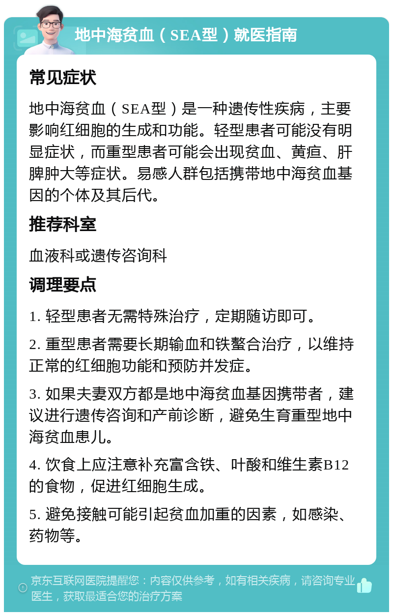 地中海贫血（SEA型）就医指南 常见症状 地中海贫血（SEA型）是一种遗传性疾病，主要影响红细胞的生成和功能。轻型患者可能没有明显症状，而重型患者可能会出现贫血、黄疸、肝脾肿大等症状。易感人群包括携带地中海贫血基因的个体及其后代。 推荐科室 血液科或遗传咨询科 调理要点 1. 轻型患者无需特殊治疗，定期随访即可。 2. 重型患者需要长期输血和铁螯合治疗，以维持正常的红细胞功能和预防并发症。 3. 如果夫妻双方都是地中海贫血基因携带者，建议进行遗传咨询和产前诊断，避免生育重型地中海贫血患儿。 4. 饮食上应注意补充富含铁、叶酸和维生素B12的食物，促进红细胞生成。 5. 避免接触可能引起贫血加重的因素，如感染、药物等。