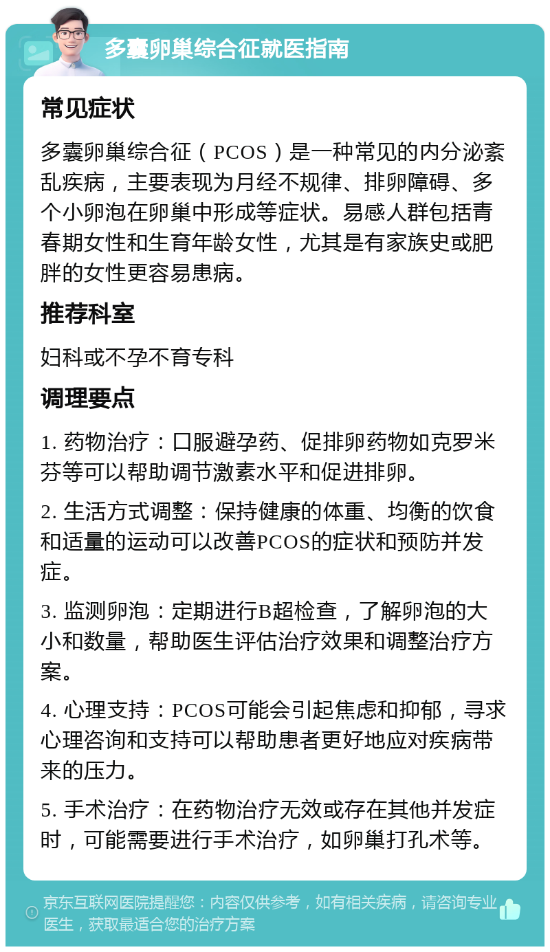 多囊卵巢综合征就医指南 常见症状 多囊卵巢综合征（PCOS）是一种常见的内分泌紊乱疾病，主要表现为月经不规律、排卵障碍、多个小卵泡在卵巢中形成等症状。易感人群包括青春期女性和生育年龄女性，尤其是有家族史或肥胖的女性更容易患病。 推荐科室 妇科或不孕不育专科 调理要点 1. 药物治疗：口服避孕药、促排卵药物如克罗米芬等可以帮助调节激素水平和促进排卵。 2. 生活方式调整：保持健康的体重、均衡的饮食和适量的运动可以改善PCOS的症状和预防并发症。 3. 监测卵泡：定期进行B超检查，了解卵泡的大小和数量，帮助医生评估治疗效果和调整治疗方案。 4. 心理支持：PCOS可能会引起焦虑和抑郁，寻求心理咨询和支持可以帮助患者更好地应对疾病带来的压力。 5. 手术治疗：在药物治疗无效或存在其他并发症时，可能需要进行手术治疗，如卵巢打孔术等。