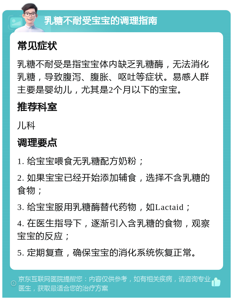 乳糖不耐受宝宝的调理指南 常见症状 乳糖不耐受是指宝宝体内缺乏乳糖酶，无法消化乳糖，导致腹泻、腹胀、呕吐等症状。易感人群主要是婴幼儿，尤其是2个月以下的宝宝。 推荐科室 儿科 调理要点 1. 给宝宝喂食无乳糖配方奶粉； 2. 如果宝宝已经开始添加辅食，选择不含乳糖的食物； 3. 给宝宝服用乳糖酶替代药物，如Lactaid； 4. 在医生指导下，逐渐引入含乳糖的食物，观察宝宝的反应； 5. 定期复查，确保宝宝的消化系统恢复正常。