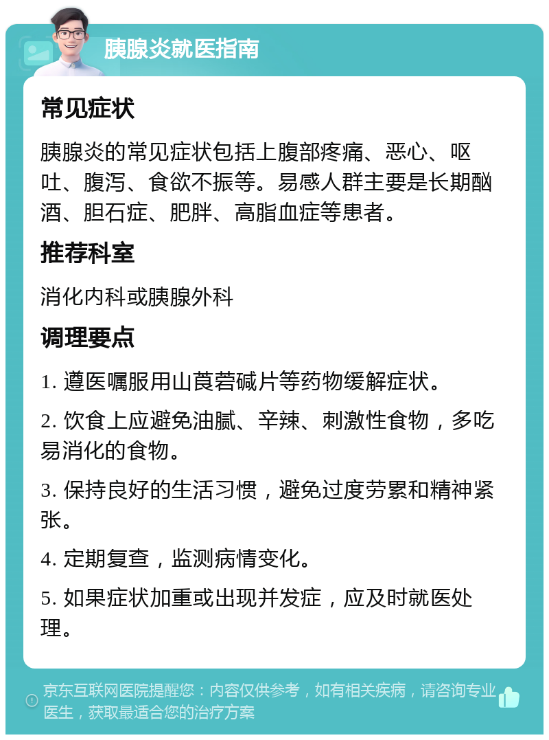 胰腺炎就医指南 常见症状 胰腺炎的常见症状包括上腹部疼痛、恶心、呕吐、腹泻、食欲不振等。易感人群主要是长期酗酒、胆石症、肥胖、高脂血症等患者。 推荐科室 消化内科或胰腺外科 调理要点 1. 遵医嘱服用山莨菪碱片等药物缓解症状。 2. 饮食上应避免油腻、辛辣、刺激性食物，多吃易消化的食物。 3. 保持良好的生活习惯，避免过度劳累和精神紧张。 4. 定期复查，监测病情变化。 5. 如果症状加重或出现并发症，应及时就医处理。