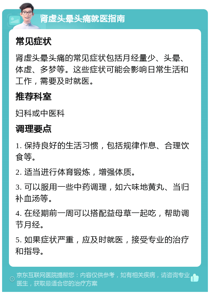 肾虚头晕头痛就医指南 常见症状 肾虚头晕头痛的常见症状包括月经量少、头晕、体虚、多梦等。这些症状可能会影响日常生活和工作，需要及时就医。 推荐科室 妇科或中医科 调理要点 1. 保持良好的生活习惯，包括规律作息、合理饮食等。 2. 适当进行体育锻炼，增强体质。 3. 可以服用一些中药调理，如六味地黄丸、当归补血汤等。 4. 在经期前一周可以搭配益母草一起吃，帮助调节月经。 5. 如果症状严重，应及时就医，接受专业的治疗和指导。