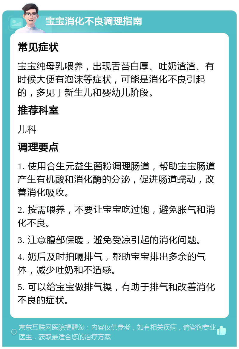 宝宝消化不良调理指南 常见症状 宝宝纯母乳喂养，出现舌苔白厚、吐奶渣渣、有时候大便有泡沫等症状，可能是消化不良引起的，多见于新生儿和婴幼儿阶段。 推荐科室 儿科 调理要点 1. 使用合生元益生菌粉调理肠道，帮助宝宝肠道产生有机酸和消化酶的分泌，促进肠道蠕动，改善消化吸收。 2. 按需喂养，不要让宝宝吃过饱，避免胀气和消化不良。 3. 注意腹部保暖，避免受凉引起的消化问题。 4. 奶后及时拍嗝排气，帮助宝宝排出多余的气体，减少吐奶和不适感。 5. 可以给宝宝做排气操，有助于排气和改善消化不良的症状。